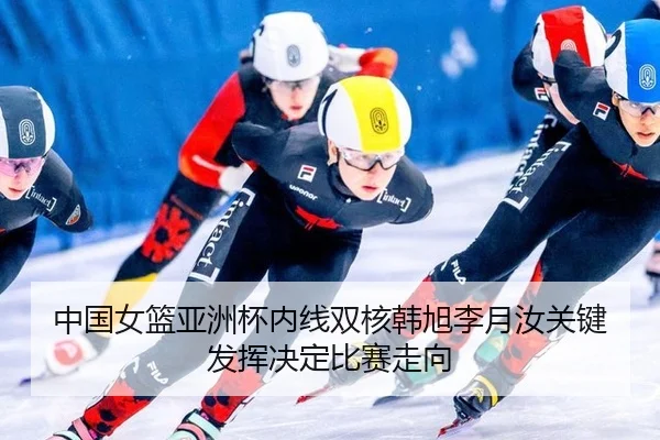 中国女篮亚洲杯内线双核韩旭李月汝关键发挥决定比赛走向