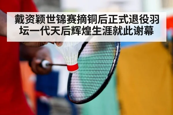 戴资颖世锦赛摘铜后正式退役羽坛一代天后辉煌生涯就此谢幕