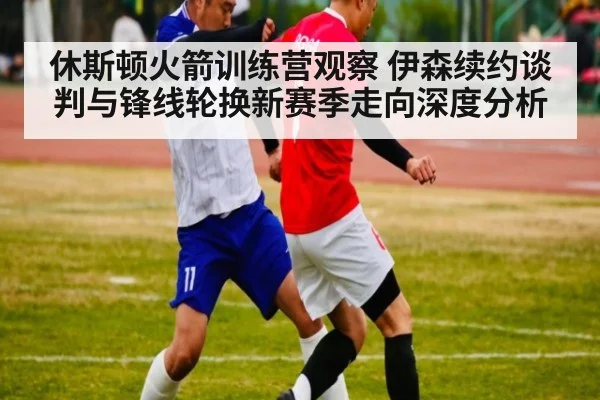 休斯顿火箭训练营观察 伊森续约谈判与锋线轮换新赛季走向深度分析